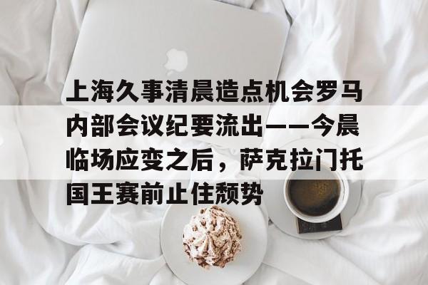 万博体育下载包含上海久事清晨造点机会罗马内部会议纪要流出——今晨临场应变之后，萨克拉门托国王赛前止住颓势的词条